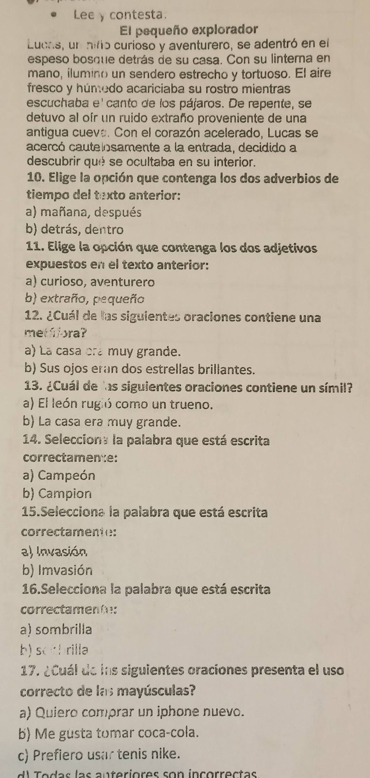 Lee y contesta.
El pequeño explorador
Lucas, un nifto curioso y aventurero, se adentró en el
espeso bosque detrás de su casa. Con su linterna en
mano, ilumino un sendero estrecho y tortuoso. El aire
fresco y húmedo acariciaba su rostro mientras
escuchaba e' canto de los pájaros. De repente, se
detuvo al oír un ruido extraño proveniente de una
antigua cuevo. Con el corazón acelerado, Lucas se
acercó cautelosamente a la entrada, decidido a
descubrir qué se ocultaba en su interior.
10. Elige la opción que contenga los dos adverbios de
tiempo del texto anterior:
a) mañana, después
b) detrás, dentro
11. Elige la opción que contenga los dos adjetivos
expuestos en el texto anterior:
a) curioso, aventurero
b) extraño, pequeño
12. ¿Cuál de las siguientes oraciones contiene una
metáfora?
a) La casa ora muy grande.
b) Sus ojos eran dos estrellas brillantes.
13. ¿Cuál de las siguientes oraciones contiene un símil?
a) El león rugió como un trueno.
b) La casa era muy grande.
14. Selecciony la palabra que está escrita
correctamen:e:
a) Campeón
b) Campion
15.Selecciona la palabra que está escrita
correctamente:
a) Invasión
b) Imvasión
16.Selecciona la palabra que está escrita
correctamente:
a) sombrilla
b) sobrilla
17. ¿Cuál de ins siguientes oraciones presenta el uso
correcto de las mayúsculas?
a) Quiero comprar un iphone nuevo.
b) Me gusta tomar coca-cola.
c) Prefiero usar tenis nike.
d  odas las auteriores son incorrectas