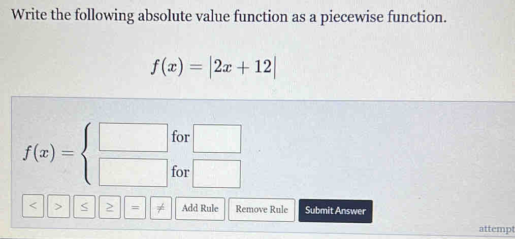 Write the following absolute value function as a piecewise function.
f(x)=|2x+12|
for □
f(x)=beginarrayl □  □ endarray. for □ 
< > < > = frac  (-t)/t  Add Rule Remove Rule Submit Answer 
attempt