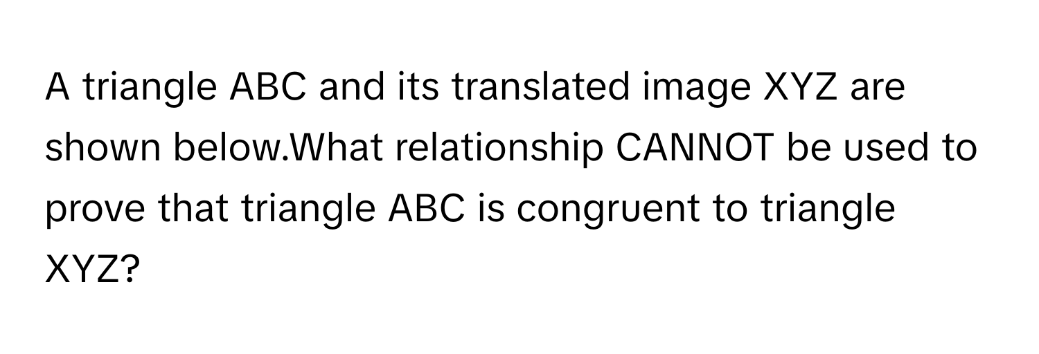 A triangle ABC and its translated image XYZ are shown below.What relationship CANNOT be used to prove that triangle ABC is congruent to triangle XYZ?