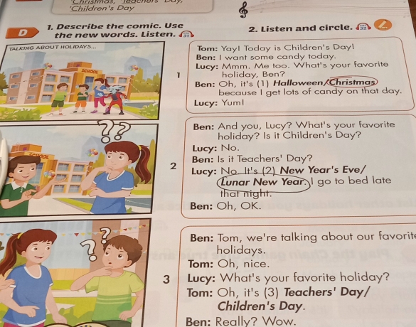 'Children's Day 
1. Describe the comic. Use 
D th w w ords. Li ste 2. Listen and circle. 
TALKING ABOUT HOLIDAYS... Tom: Yay! Today is Children's Day! 
Ben: I want some candy today. 
Lucy: Mmm. Me too. What's your favorite 
1 holiday, Ben? 
Ben: Oh, it's (1) Halloween/Christmas 
because I get lots of candy on that day. 
Lucy: Yum! 
Ben: And you, Lucy? What's your favorite 
holiday? Is it Children's Day? 
Lucy: No. 
Ben: Is it Teachers' Day? 
2 Lucy: No. It's (2) New Year's Eve/ 
Lunar New Year. I go to bed late 
that night. 
Ben: Oh, OK. 
Ben: Tom, we're talking about our favorit 
holidays. 
Tom: Oh, nice. 
Lucy: What's your favorite holiday? 
Tom: Oh, it's (3) Teachers' Day/ 
Children's Day. 
Ben: Really? Wow.