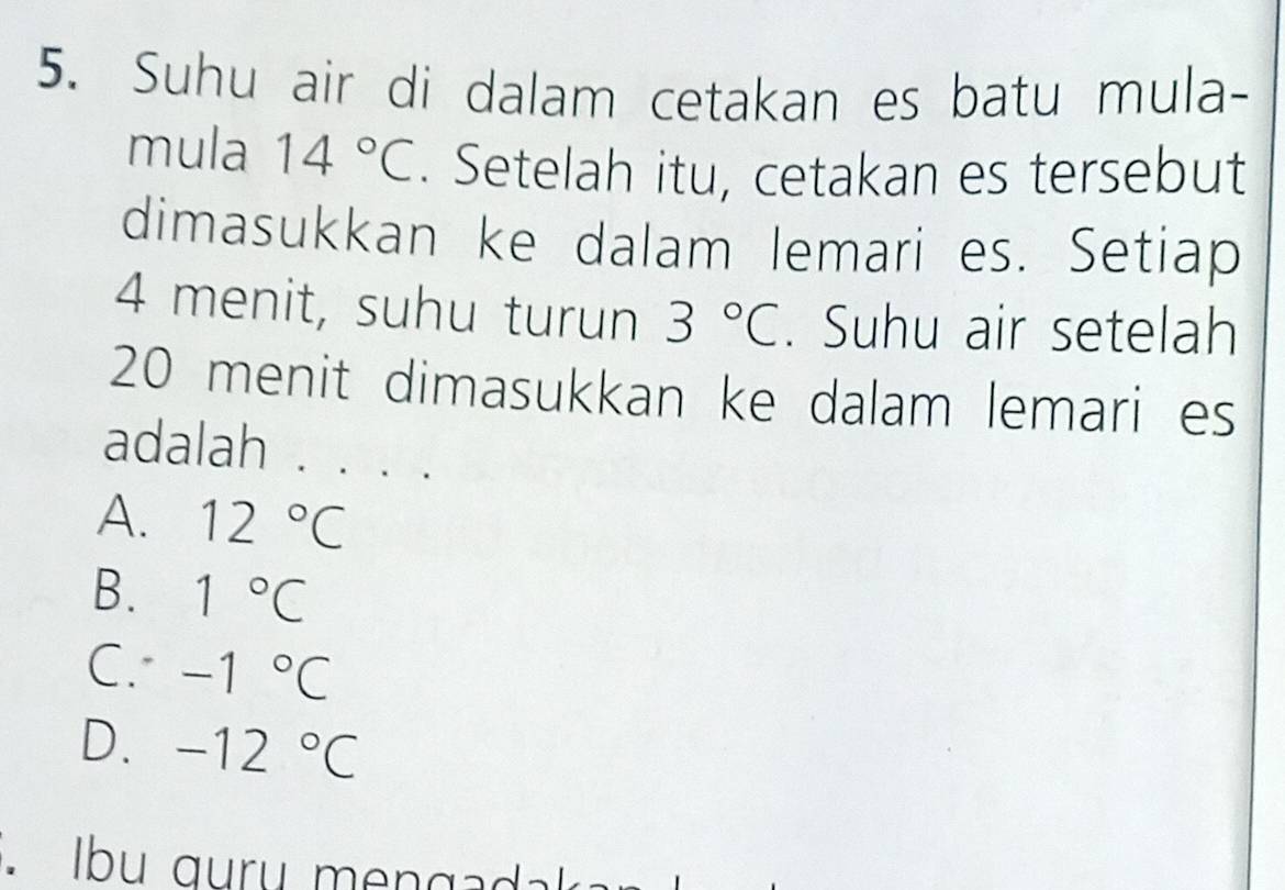 Suhu air di dalam cetakan es batu mula-
mula 14°C. Setelah itu, cetakan es tersebut
dimasukkan ke dalam lemari es. Setiap
4 menit, suhu turun 3°C. Suhu air setelah
20 menit dimasukkan ke dalam lemari es
adalah . . . .
A. 12°C
B. 1°C
C. -1°C
D. -12°C. Ibu guru mengad