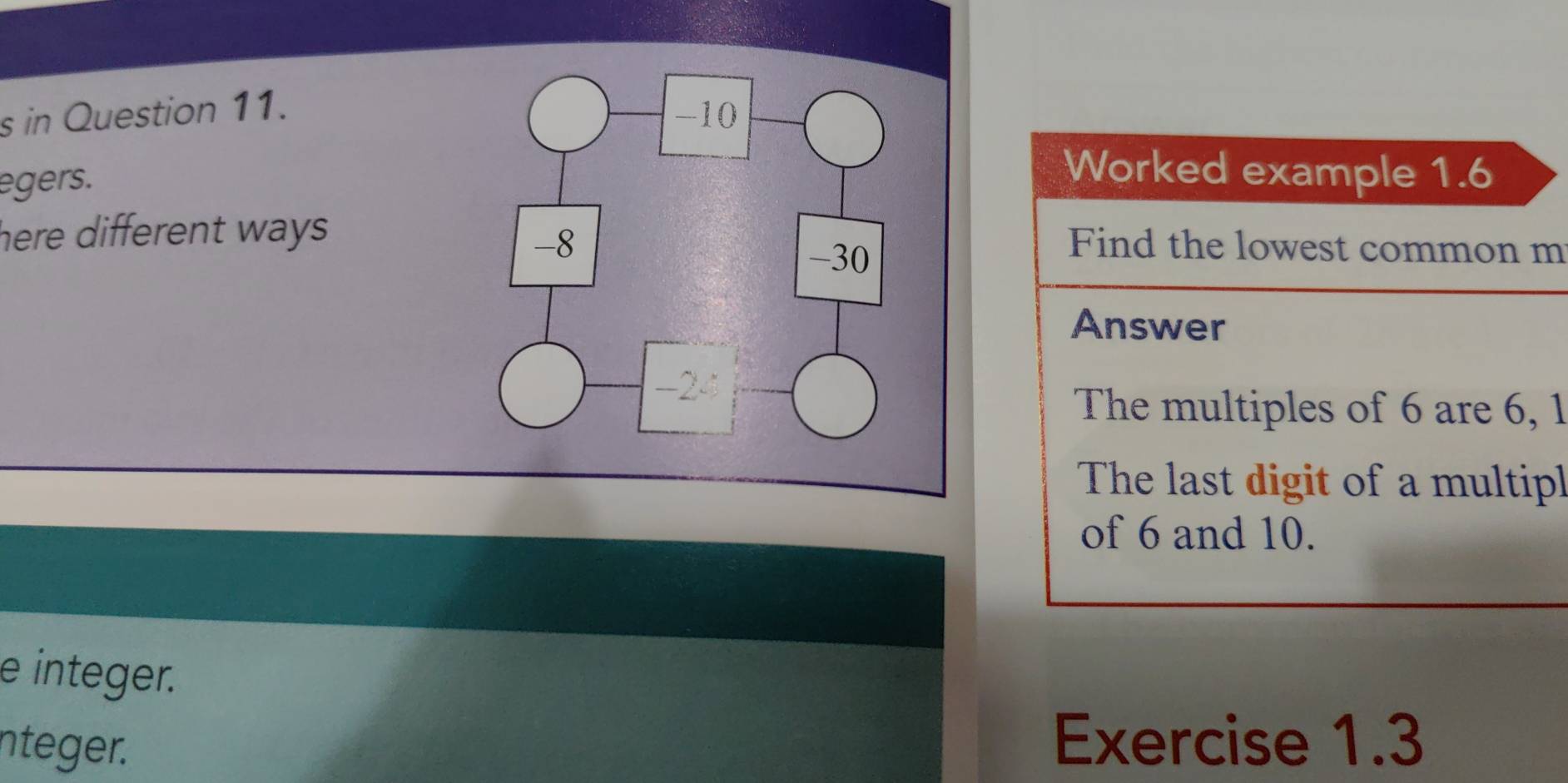 in Question 11. 
egers. 
Worked example 1.6 
here different ways.Find the lowest common m 
Answer 
The multiples of 6 are 6, 1
The last digit of a multipl 
of 6 and 10. 
e integer. 
nteger. 
Exercise 1.3