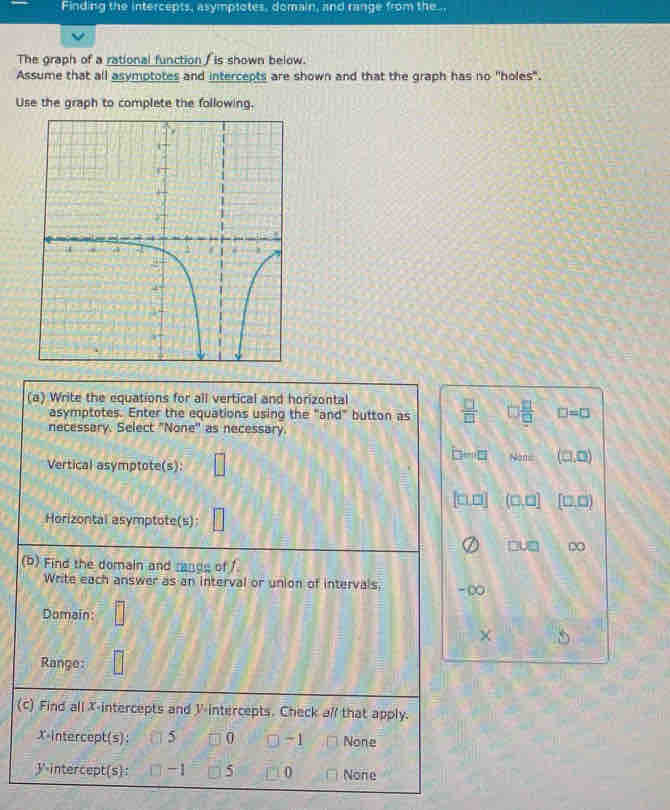 Finding the intercepts, asymptotes, domain, and range from the...
The graph of a rational function / is shown below.
Assume that all asymptotes and intercepts are shown and that the graph has no "holes".
Use the graph to complete the following.
(a) Write the equations for all vertical and horizontal
asymptotes. Enter the equations using the "and" button as  □ /□   □  □ /□   □ =□
necessary. Select "None' as necessary.
Vertical asymptote(s): □
D=□ thn= (□ ,□ )
[□ □ ] (□ ,□ ] [□ ,□ )
Horizontal asymptote(s):
□ U□ ∞
(b) Find the domain and rande of 1
Write each answer as an interval or union of intervals, -∞
Domain □ 
×
Range:
(c) Find all X-intercepts and V -intercepts. Check all that apply.
X-intercept(s: 5 0 □ -1 None
y-intercept(s): -1 5 0 None