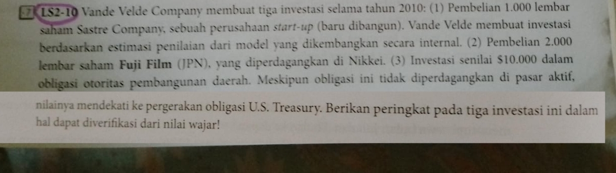 IS2-10 Vande Velde Company membuat tiga investasi selama tahun 2010: (1) Pembelian 1.000 lembar 
saham Sastre Company, sebuah perusahaan start-up (baru dibangun). Vande Velde membuat investasi 
berdasarkan estimasi penilaian dari model yang dikembangkan secara internal. (2) Pembelian 2.000
lembar saham Fuji Film (JPN), yang diperdagangkan di Nikkei. (3) Investasi senilai $10.000 dalam 
obligasi otoritas pembangunan daerah. Meskipun obligasi ini tidak diperdagangkan di pasar aktif, 
nilainya mendekati ke pergerakan obligasi U.S. Treasury. Berikan peringkat pada tiga investasi ini dalam 
hal dapat diverifikasi dari nilai wajar!