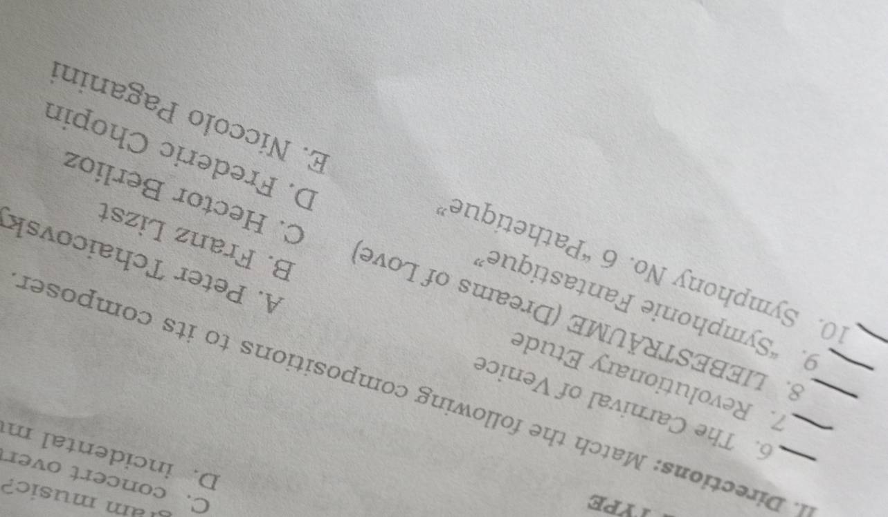 TYPE
am music?
C. concert over
D. incidental m
_
_. Directions: Match the following compositions to its composer
6. The Carnival of Venice A. Peter Tchaicovsk
7. Revolutionary Etude B. Franz Lizst
8. LIEBESTRÄUME (Dreams of Love C. Hector Berlíoz
9. “Symphonie Fantastique” D. Frederic Chopin
10. Symphony No. 6^4 Pathetique' E. Níccolo Paganini