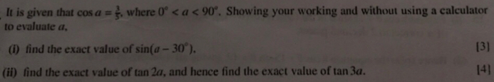 It is given that cos a= 3/5  , where 0°. Showing your working and without using a calculator 
to evaluate a, 
(i) find the exact value of sin (a-30°). [3] 
(ii) find the exact value of tan 2a , and hence find the exact value of tan 3a. [4]