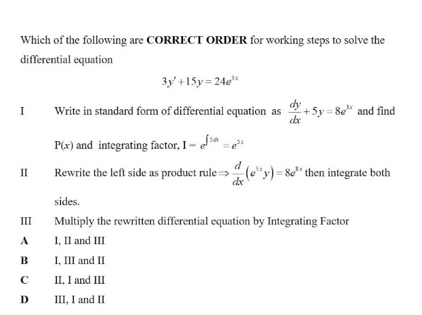 Which of the following are CORRECT ORDER for working steps to solve the
differential equation
3y'+15y=24e^(3x)
I Write in standard form of differential equation as  dy/dx +5y=8e^(3x) and find
P(x) and integrating factor, I=e^(∈t 5dx)=e^(5x)
I Rewrite the left side as product rule Rightarrow  d/dx (e^(5x)y)=8e^(8x) then integrate both
sides.
III| Multiply the rewritten differential equation by Integrating Factor
A I, II and III
B I, III and II
C II, I and III
Dé III, I and II