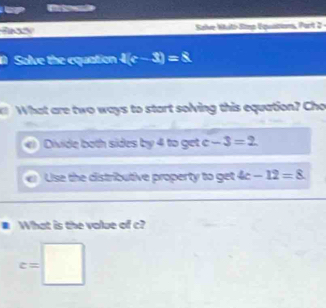 Sals Salve Witi Stmp Equition, Part 2 -
D Solve the equation t(c-3)=5
What are two ways to start solving this equation? Cho
Divide both sides by 4 to get c -3=2
C Use the distributive property to get 4c-12=8
What is the value of c?
c=