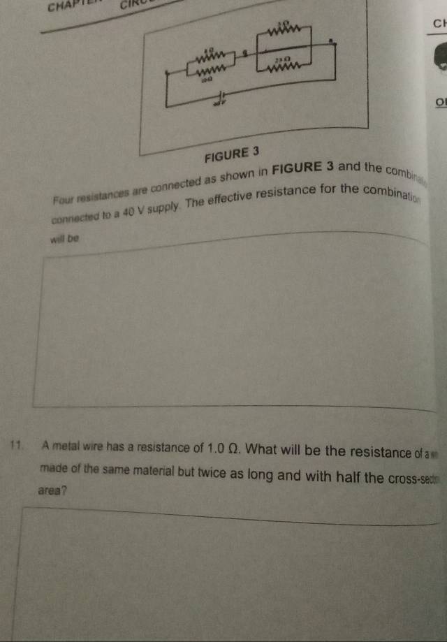 CHAPTE CIRU 
Cl 
o 
Four resistances are connected as showombina 
connected to a 40 V supply. The effective resistance for the combination 
will be 
11. A metal wire has a resistance of 1.0 Ω. What will be the resistance of 
made of the same material but twice as long and with half the cross-sed 
area?