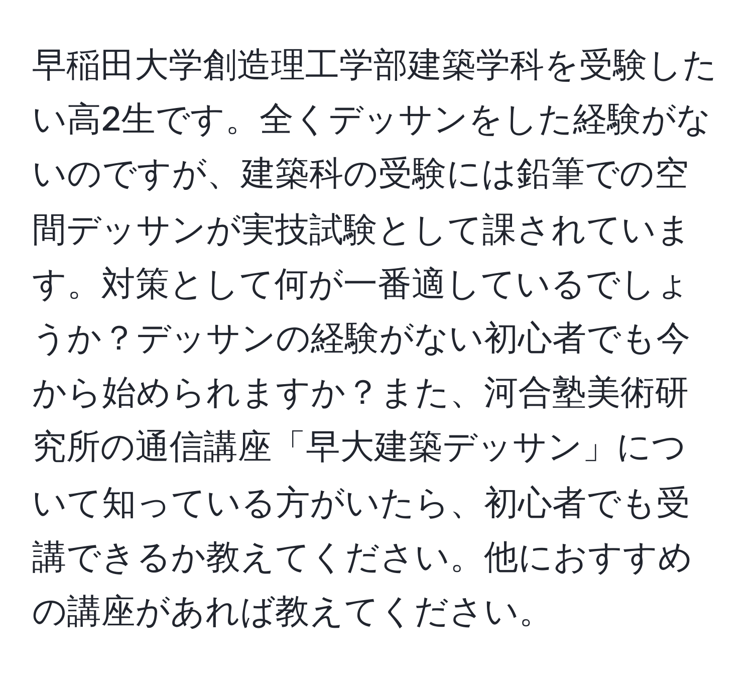 早稲田大学創造理工学部建築学科を受験したい高2生です。全くデッサンをした経験がないのですが、建築科の受験には鉛筆での空間デッサンが実技試験として課されています。対策として何が一番適しているでしょうか？デッサンの経験がない初心者でも今から始められますか？また、河合塾美術研究所の通信講座「早大建築デッサン」について知っている方がいたら、初心者でも受講できるか教えてください。他におすすめの講座があれば教えてください。