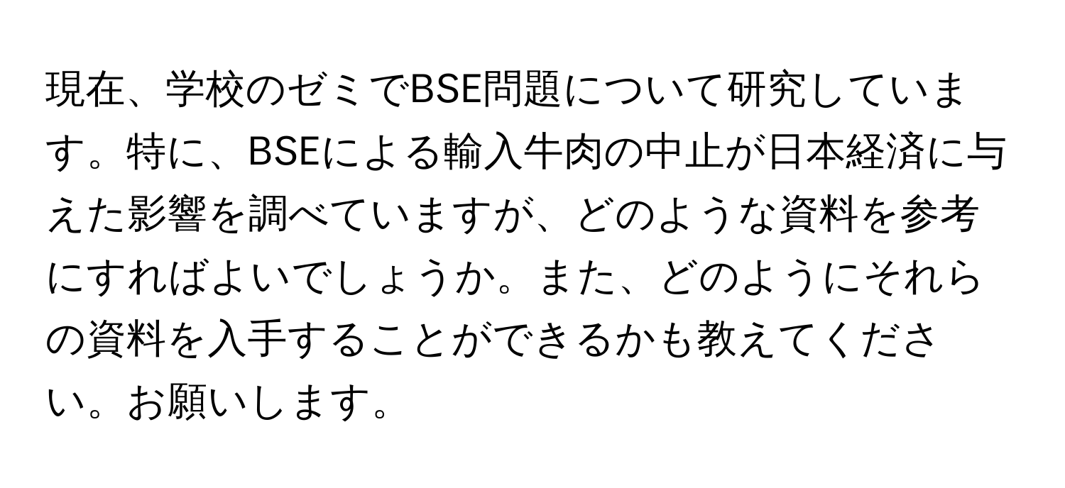 現在、学校のゼミでBSE問題について研究しています。特に、BSEによる輸入牛肉の中止が日本経済に与えた影響を調べていますが、どのような資料を参考にすればよいでしょうか。また、どのようにそれらの資料を入手することができるかも教えてください。お願いします。