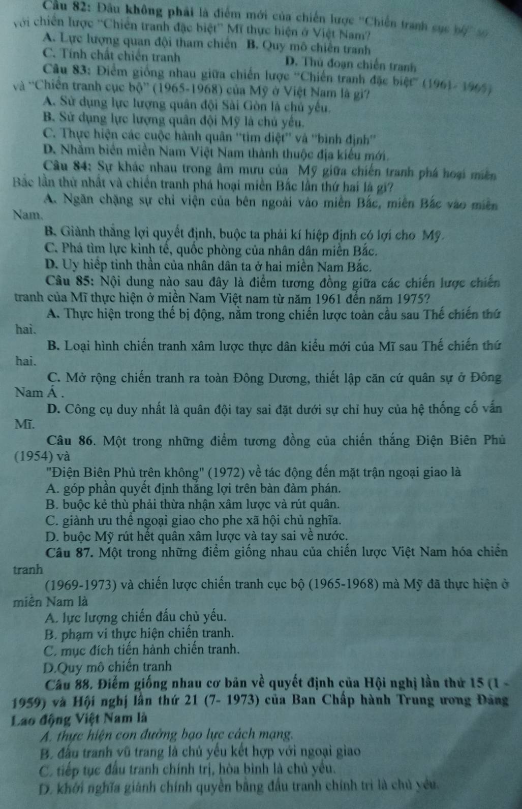 Đầu không phải là điểm mới của chiến lược ''Chiến tranh sục bộ' s
với chiến lược ''Chiến tranh đặc biệt'' Mĩ thực hiện ở Việt Nam'
A. Lực lượng quan đội tham chiến B. Quy mô chiến tranh
C. Tính chất chiến tranh D. Thủ đoạn chiến tranh
Câu 83: Điểm giống nhau giữa chiến lược ''Chiến tranh đặc biệt'' (1961- 1965)
và 'Chiến tranh cục bộ” (1965-1968) của Mỹ ở Việt Nam là gi?
A. Sử dụng lực lượng quân đội Sài Gòn là chủ yếu,
B. Sử dụng lực lượng quân đội Mỹ là chủ yếu.
C. Thực hiện các cuộc hành quân ''tim diệt'' và ''bình định''
D. Nhằm biển miền Nam Việt Nam thành thuộc địa kiểu mới.
Câu 84: Sự khác nhau trong âm mưu của Mỹ giữa chiến tranh phá hoại miền
Bắc lần thứ nhất và chiến tranh phá hoại miền Bắc lần thứ hai là gi?
A. Ngăn chặng sự chỉ viện của bên ngoài vào miên Bắc, miễn Bắc vào miền
Nam.
B Giành thắng lợi quyết định, buộc ta phải kí hiệp định có lợi cho Mỹ.
C. Phá tìm lực kinh tế, quốc phòng của nhân dân miền Bắc.
D. Uy hiệp tỉnh thần của nhân dân ta ở hai miền Nam Bắc.
Câu 85: Nội dung nào sau đây là điểm tương đồng giữa các chiến lược chiến
tranh của Mĩ thực hiện ở miền Nam Việt nam từ năm 1961 đến năm 1975?
A. Thực hiện trong thế bị động, nằm trong chiến lược toàn cầu sau Thế chiến thứ
hai.
B. Loại hình chiến tranh xâm lược thực dân kiểu mới của Mĩ sau Thế chiến thứ
hai.
C. Mở rộng chiến tranh ra toàn Đông Dương, thiết lập căn cứ quân sự ở Đông
Nam Á .
D. Công cụ duy nhất là quân đội tay sai đặt dưới sự chỉ huy của hệ thống cố vấn
Mĩ.
Câu 86. Một trong những điểm tương đồng của chiến thắng Điện Biên Phủ
(1954) và
''Điện Biên Phủ trên không'' (1972) về tác động đến mặt trận ngoại giao là
A. góp phần quyết định thắng lợi trên bàn đàm phán.
B. buộc kẻ thù phải thừa nhận xâm lược và rút quân.
C. giành ưu thể ngoại giao cho phe xã hội chủ nghĩa.
D. buộc Mỹ rút hết quân xâm lược và tay sai về nước.
Câu 87. Một trong những điểm giống nhau của chiến lược Việt Nam hóa chiến
tranh
(1969-1973) và chiến lược chiến tranh cục bộ (1965-1968) mà Mỹ đã thực hiện ở
miên Nam là
A. lực lượng chiến đấu chủ yếu.
B. phạm vi thực hiện chiến tranh.
C. mục đích tiến hành chiến tranh.
D.Quy mô chiến tranh
Cầu 88. Điểm giống nhau cơ bản về quyết định của Hội nghị lần thứ 15 (1 -
1959) và Hội nghị lần thứ 21 (7- 1973) của Ban Chấp hành Trung ương Đảng
Lao động Việt Nam là
A. thực hiện con đường bạo lực cách mạng.
B. đấu tranh vũ trang là chủ yếu kết hợp với ngoại giao
C. tiếp tục đầu tranh chính trị, hòa bình là chủ yếu.
D. khởi nghĩa giành chính quyền bằng đầu tranh chính trì là chủ yếu.