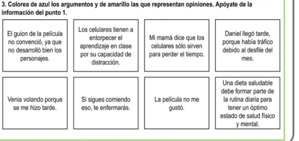 Colorea de azul los argumentos y de amarillo las que representan opiniones. Apóyate de la 
información del punto 1. 
El guion de la película Los celulares tienen a 
entorpecer el Mi mamá dice que los Daniel llegó tarde, 
no convenció, ya que aprendizaje en clase celulares sólo sirven porque había tráfico 
no desarrolló bien los por su capacidad de para perder el tiempo. debido al desfile del 
personajes. mes. 
distracción. 
Una dieta saludable 
debe formar parte de 
Venia volando porque Si sigues comiendo La película no me la rutina diaria para 
se me hizo tarde. eso, te enfermarás. gustó. tener un óptimo 
estado de salud físico 
y mental.