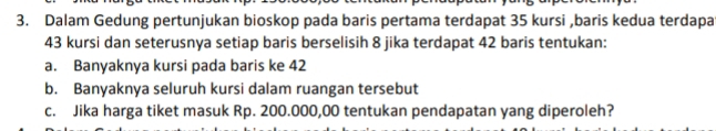 Dalam Gedung pertunjukan bioskop pada baris pertama terdapat 35 kursi ,baris kedua terdapa
43 kursi dan seterusnya setiap baris berselisih 8 jika terdapat 42 baris tentukan: 
a. Banyaknya kursi pada baris ke 42
b. Banyaknya seluruh kursi dalam ruangan tersebut 
c. Jika harga tiket masuk Rp. 200.000,00 tentukan pendapatan yang diperoleh?