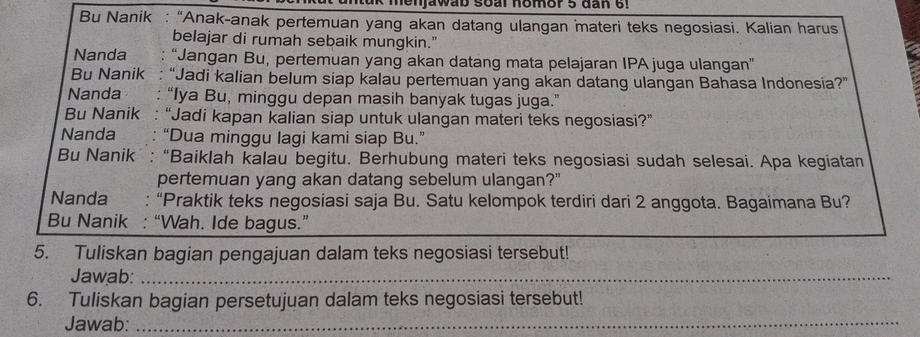 henjawab soal homor 5 đan 6! 
Bu Nanik : “Anak-anak pertemuan yang akan datang ulangan materi teks negosiasi. Kalian harus 
belajar di rumah sebaik mungkin.” 
Nanda “Jangan Bu, pertemuan yang akan datang mata pelajaran IPA juga ulangan” 
Bu Nanik “Jadi kalian belum siap kalau pertemuan yang akan datang ulangan Bahasa Indonesia?” 
Nanda “Iya Bu, minggu depan masih banyak tugas juga.” 
Bu Nanik : “Jadi kapan kalian siap untuk ulangan materi teks negosiasi?” 
Nanda “Dua minggu lagi kami siap Bu.” 
Bu Nanik : “Baiklah kalau begitu. Berhubung materi teks negosiasi sudah selesai. Apa kegiatan 
pertemuan yang akan datang sebelum ulangan?" 
Nanda : “Praktik teks negosiasi saja Bu. Satu kelompok terdiri dari 2 anggota. Bagaimana Bu? 
Bu Nanik : “Wah. Ide bagus.” 
5. Tuliskan bagian pengajuan dalam teks negosiasi tersebut! 
Jawab:_ 
6. Tuliskan bagian persetujuan dalam teks negosiasi tersebut! 
Jawab:_