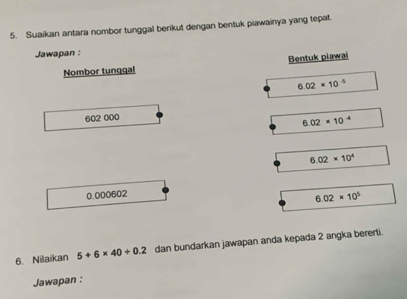 Suaikan antara nombor tunggal berikut dengan bentuk piawainya yang tepat. 
Jawapan : 
Bentuk piawai 
Nombor tunggal
6.02* 10^(-5)
602 000
6.02* 10^(-4)
6.02* 10^4
0.000602
6.02* 10^5
6. Nilaikan 5+6* 40/ 0.2 dan bundarkan jawapan anda kepada 2 angka bererti. 
Jawapan :