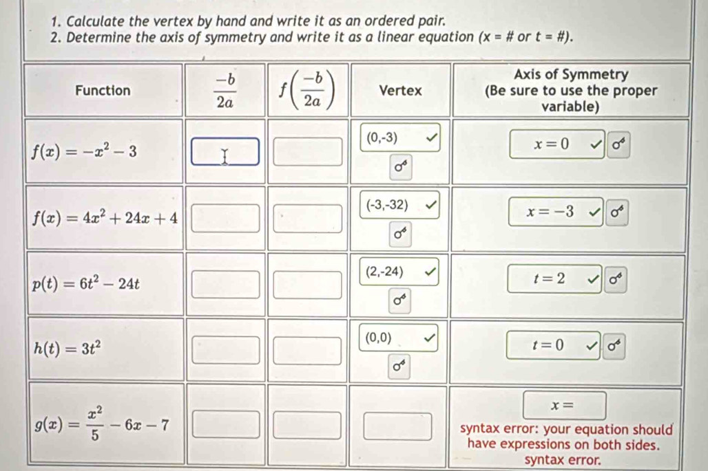 Calculate the vertex by hand and write it as an ordered pair.
2. Determine the axis of symmetry and write it as a linear equation (x=# or t=# ).
syntax error.