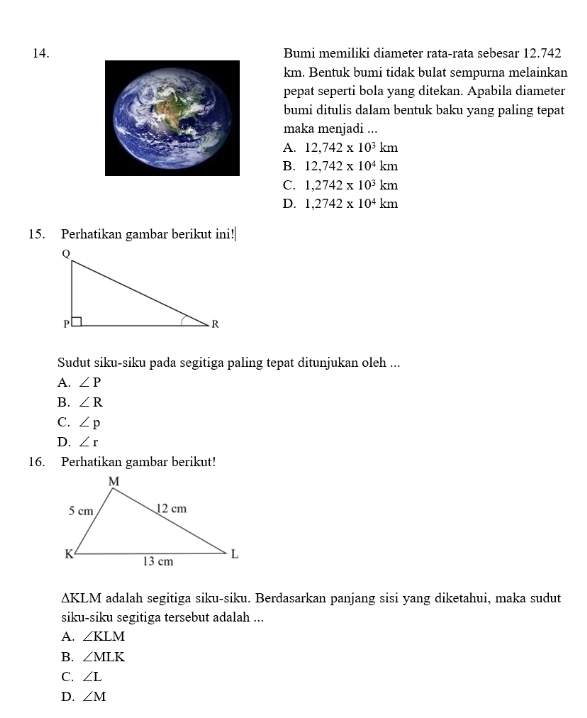 Bumi memiliki diameter rata-rata sebesar 12.742
km. Bentuk bumi tidak bulat sempurna melainkan
pepat seperti bola yang ditekan. Apabila diameter
bumi ditulis dalam bentuk baku yang paling tepat
maka menjadi ...
A. 12,742* 10^3km
B. 12,742* 10^4km
C. 1,2742* 10^3km
D. 1,2742* 10^4km
15. Perhatikan gambar berikut ini!|
Sudut siku-siku pada segitiga paling tepat ditunjukan oleh ...
A. ∠ P
B. ∠ R
C. ∠ p
D. ∠ r
16. Perhatikan gambar berikut!
△ KLM adalah segitiga siku-siku. Berdasarkan panjang sisi yang diketahui, maka sudut
siku-siku segitiga tersebut adalah ...
A. ∠ KLM
B. ∠ MLK
C. ∠ L
D. ∠ M