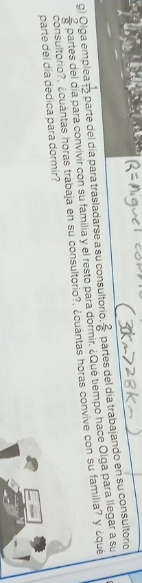 Olga emple  1/12  parte del día para trasladarse a su consultorio.  2/6  partes del día trabajando en su consultorio
 2/8  partes del a para convivir con su familia y el resto para dormir. ¿Que tiempo hace Olga para llegar a su 
consultorio?, ¿cuántas horas trabaja en su consultorio?, ¿cuántas horas convive con su familia? y ¿qué 
parte del día dedica para dormir?