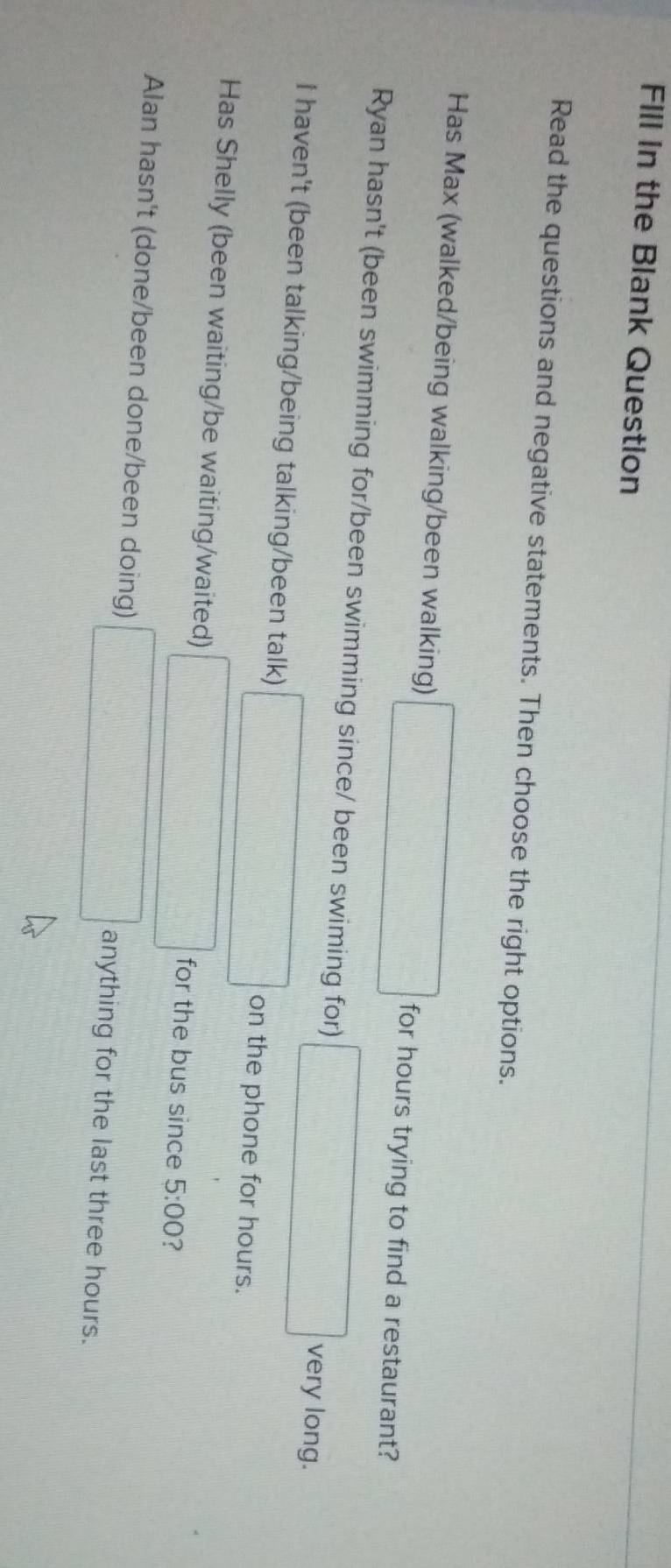 FIll in the Blank Question
Read the questions and negative statements. Then choose the right options.
Has Max (walked/being walking/been walking) □ for hours trying to find a restaurant?
Ryan hasn't (been swimming for/been swimming since/ been swiming for) □ very long.
I haven't (been talking/being talking/been talk) □ on the phone for hours.
Has Shelly (been waiting/be waiting/waited) □ for the bus since 5:00 ?
Alan hasn't (done/been done/been doing) □ anything for the last three hours.