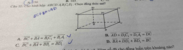 A56. B. 165.
Cầu 11: Cho hình hộp ABCD.. A, B, C, D. Chọn đẳng thức sai?
A. overline BC+overline BA=overline B_1C_1+overline B_1A_1 B. overline AD+overline D_1C_1+overline D_1A_1=overline DC.
C. overline BC+overline BA+overline BB_1=overline BD_1. D. overline BA+overline DD_1+overline BD_1=overline BC. 
đổ đã cho đồng biến trên khoảng nào?