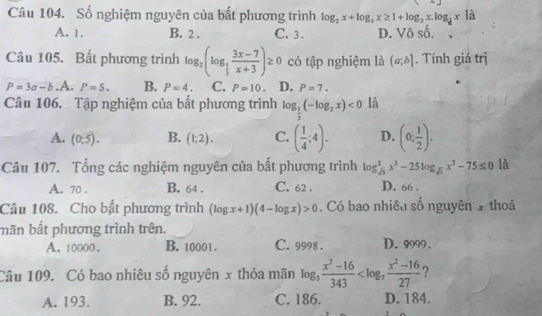 Số nghiệm nguyên của bất phương trình log _2x+log _3x≥ 1+log _2x.log _3x| à
A. 1. B. 2. C. 3. D. Vô số.
Câu 105. Bất phương trình log _2(log _ 1/3  (3x-7)/x+3 )≥ 0 có tập nghiệm là (a;b]. Tính giá trị
P=3a-b.A. P=5. B. P=4. C. P=10. D. P=7. 
Câu 106. Tập nghiệm của bất phương trình log _ 1/3 (-log _2x)<0</tex> là
A. (0;5). B. (1;2). C. ( 1/4 ;4). D. (0; 1/2 ). 
Câu 107. Tổng các nghiệm nguyên của bất phương trình log _sqrt(5)^2x^5-25log _sqrt(5)x^2-75≤ 0 là
A. 70. B. 64. C. 62. D. 66.
Câu 108. Cho bất phương trình (log x+1)(4-log x)>0. Có bao nhiêu số nguyên x thoả
mãn bất phương trình trên.
A. 10000. B. 10001. C. 9998. D. 9999.
Câu 109. Có bao nhiêu số nguyên x thỏa mãn log _3 (x^2-16)/343  ?
A. 193. B. 92. C. 186. D. 184.