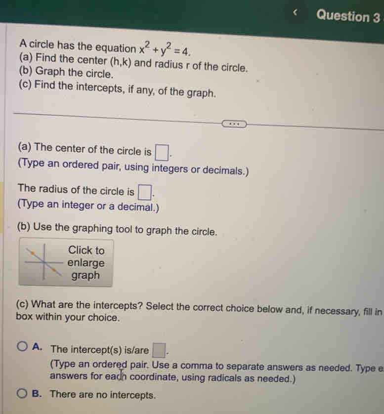 A circle has the equation x^2+y^2=4. 
(a) Find the center (h,k) and radius r of the circle.
(b) Graph the circle.
(c) Find the intercepts, if any, of the graph.
(a) The center of the circle is □. 
(Type an ordered pair, using integers or decimals.)
The radius of the circle is □. 
(Type an integer or a decimal.)
(b) Use the graphing tool to graph the circle.
Click to
enlarge
graph
(c) What are the intercepts? Select the correct choice below and, if necessary, fill in
box within your choice.
A. The intercept(s) is/are □. 
(Type an ordered pair. Use a comma to separate answers as needed. Type e
answers for each coordinate, using radicals as needed.)
B. There are no intercepts.