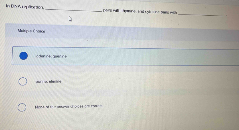 In DNA replication, _pairs with thymine, and cytosine pairs with
_
Multiple Choice
adenine; guanine
purine; alanine
None of the answer choices are correct.