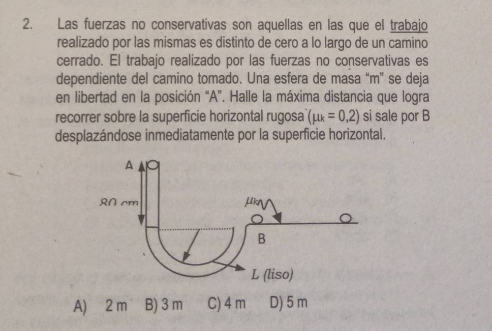 Las fuerzas no conservativas son aquellas en las que el trabajo
realizado por las mismas es distinto de cero a lo largo de un camino
cerrado. El trabajo realizado por las fuerzas no conservativas es
dependiente del camino tomado. Una esfera de masa “ m ” se deja
en libertad en la posición “ A ”. Halle la máxima distancia que logra
recorrer sobre la superficie horizontal rugosa (mu _k=0,2) si sale por B
desplazándose inmediatamente por la superficie horizontal.
A) 2 m B) 3 m