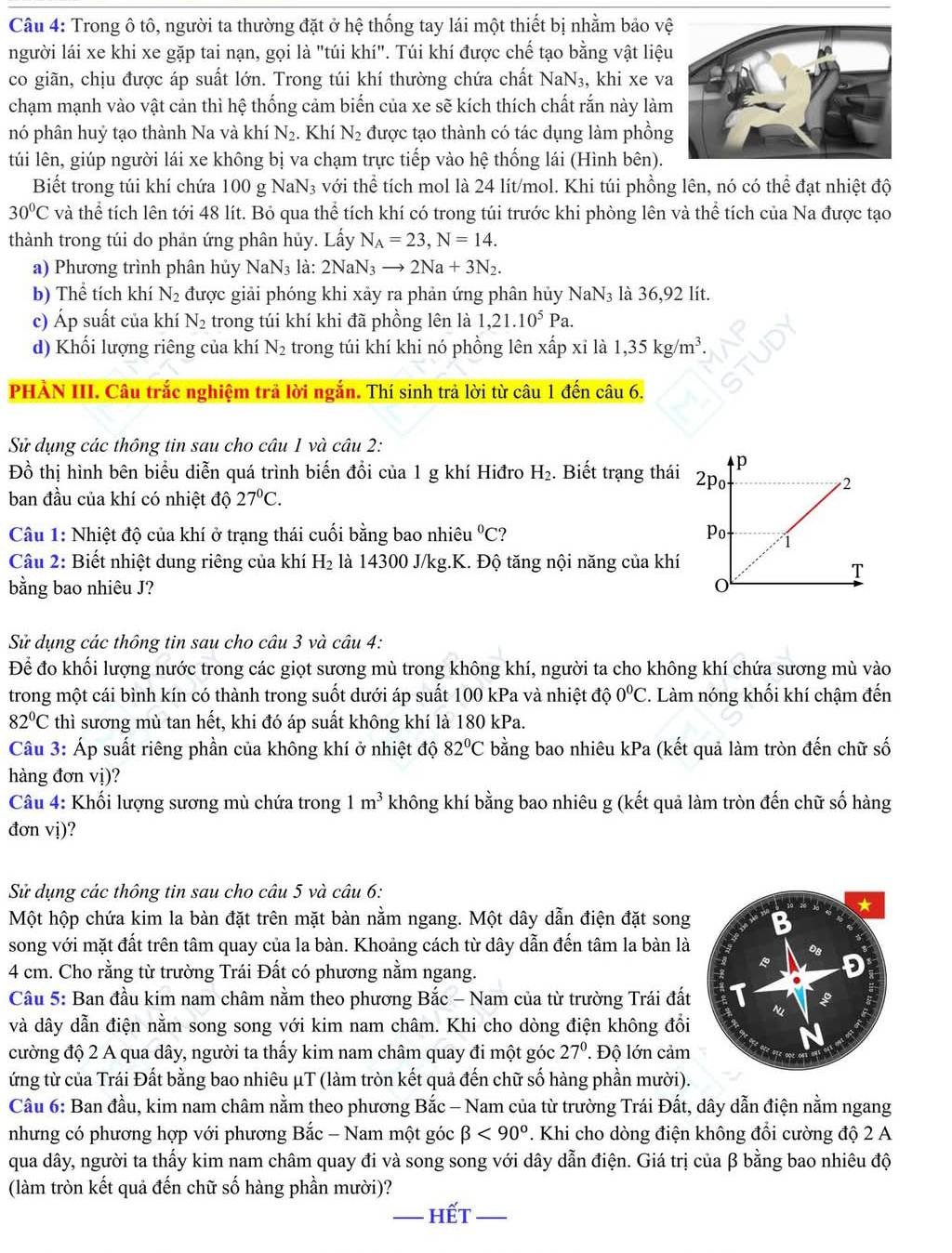 Trong ô tô, người ta thường đặt ở hệ thống tay lái một thiết bị nhằm bảo vệ
người lái xe khi xe gặp tai nạn, gọi là "túi khí". Túi khí được chế tạo bằng vật liệu
co giãn, chịu được áp suất lớn. Trong túi khí thường chứa chất NaN₃, khi xe va
chạm mạnh vào vật cản thì hệ thống cảm biến của xe sẽ kích thích chất rắn này làm
nó phân huỷ tạo thành Na và khí N_2. Khí N_2 được tạo thành có tác dụng làm phồng
túi lên, giúp người lái xe không bị va chạm trực tiếp vào hệ thống lái (Hình bên).
Biết trong túi khí chứa 100 g NaN₃ với thể tích mol là 24 lít/mol. Khi túi phồng lên, nó có thể đạt nhiệt độ
30^0C và thể tích lên tới 48 lít. Bỏ qua thể tích khí có trong túi trước khi phòng lên và thể tích của Na được tạo
thành trong túi do phản ứng phân hủy. Lấy N_A=23,N=14.
a) Phương trình phân hủy NaN₃ là: 2NaN_3to 2Na+3N_2.
b) Thể tích khí N_2 được giải phóng khi xảy ra phản ứng phân hủy NaN₃ là 36,92 lít.
c) Áp suất của khí N_2 trong túi khí khi đã phồng lên là 1,21.10^5Pa.
d) Khối lượng riêng của khí N_2 trong túi khí khi nó phồng lên xấp xỉ là 1,35kg/m^3.
PHÀN III. Câu trắc nghiệm trả lời ngắn. Thí sinh trả lời từ câu 1 đến câu 6.
Sử dụng các thông tin sau cho câu 1 và câu 2:
Đồ thị hình bên biểu diễn quá trình biến đổi của 1 g khí Hiđro H_2. Biết trạng thái 
ban đầu của khí có nhiệt độ 27°C.
Câu 1: Nhiệt độ của khí ở trạng thái cuối bằng bao nhiêu°C ? 
Câu 2: Biết nhiệt dung riêng của khí H_2 là 14300 J/kg.K. Độ tăng nội năng của khí
bằng bao nhiêu J? 
Sử dụng các thông tin sau cho câu 3 và câu 4:
Để đo khối lượng nước trong các giọt sương mù trong không khí, người ta cho không khí chứa sương mù vào
trong một cái bình kín có thành trong suốt dưới áp suất 100 kPa và nhiệt độ 0^0C.. Làm nóng khối khí chậm đến
82°C thì sương mù tan hết, khi đó áp suất không khí là 180 kPa.
Câu 3: Áp suất riêng phần của không khí ở nhiệt độ 82°C bằng bao nhiêu kPa : (kết quả làm tròn đến chữ số
hàng đơn vị)?
Câu 4: Khối lượng sương mù chứa trong 1 m^3 không khí bằng bao nhiêu g (kết quả làm tròn đến chữ số hàng
đơn vị)?
Sử dụng các thông tin sau cho câu 5 và câu 6:
Một hộp chứa kim la bàn đặt trên mặt bàn nằm ngang. Một dây dẫn điện đặt song
song với mặt đất trên tâm quay của la bàn. Khoảng cách từ dây dẫn đến tâm la bàn là
4 cm. Cho rằng từ trường Trái Đất có phương nằm ngang.
Câu 5: Ban đầu kim nam châm nằm theo phương Bắc - Nam của từ trường Trái đất
và dây dẫn điện nằm song song với kim nam châm. Khi cho dòng điện không đổi
cường độ 2 A qua dây, người ta thấy kim nam châm quay đi một góc 27° Độ lớn cảm
ứng từ của Trái Đất bằng bao nhiêu μT (làm tròn kết quả đến chữ số hàng phần mười).
Câu 6: Ban đầu, kim nam châm nằm theo phương Bắc - Nam của từ trường Trái Đất, dây dẫn điện nằm ngang
nhưng có phương hợp với phương Bắc - Nam một góc beta <90^o. Khi cho dòng điện không đổi cường độ 2 A
qua dây, người ta thấy kim nam châm quay đi và song song với dây dẫn điện. Giá trị của β bằng bao nhiêu độ
(làm tròn kết quả đến chữ số hàng phần mười)?
_hết_