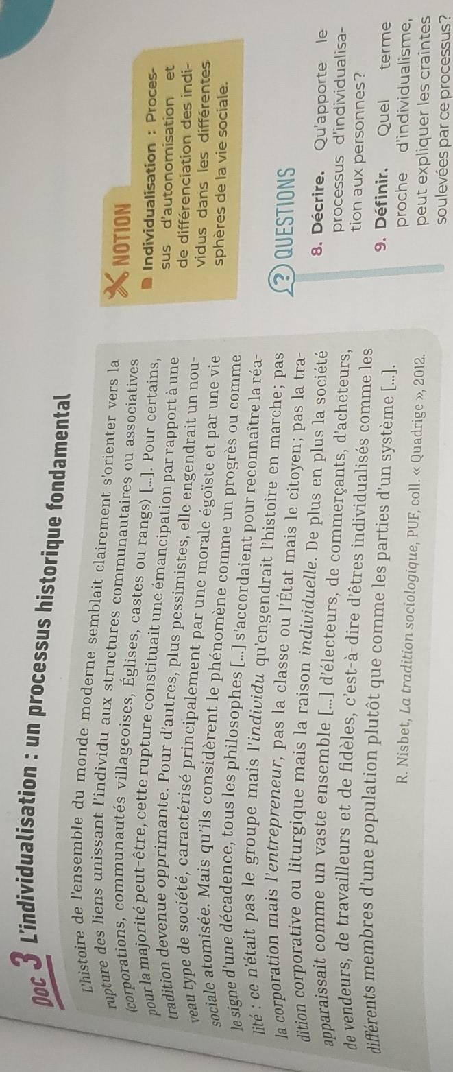 Doc 3 L'individualisation : un processus historique fondamental
Lhistoire de l'ensemble du monde moderne semblait clairement s'orienter vers la
rupture des liens unissant l’individu aux structures communautaires ou associatives
NOTION
(corporations, communautés villageoises, Églises, castes ou rangs) [...]. Pour certains,
Individualisation : Proces-
pour la majorité peut-être, cette rupture constituait une émancipation par rapport à une
sus d'autonomisation et
tradition devenue opprimante. Pour d’autres, plus pessimistes, elle engendrait un nou- de différenciation des indi-
veau type de société, caractérisé principalement par une morale égoïste et par une vie
vidus dans les différentes
sphères de la vie sociale.
sociale atomisée. Mais qu'ils considèrent le phénomène comme un progrès ou comme
le signe d’une décadence, tous les philosophes [...] s’accordaient pour reconnaître la réa
lité : ce n'était pas le groupe mais l’individu qu'engendrait l’histoire en marche; pas QUESTIONS
la corporation mais l’entrepreneur, pas la classe ou l’État mais le citoyen; pas la tra-
dition corporative ou liturgique mais la raison individuelle. De plus en plus la société 8. Décrire. Qu'apporte le
apparaissait comme un vaste ensemble [...] d’électeurs, de commerçants, d'acheteurs, processus d'individualisa-
de vendeurs, de travailleurs et de fidèles, c'est-à-dire d'êtres individualisés comme les tion aux personnes?
différents membres d’une population plutôt que comme les parties d’un système [...].
9. Définir. Quel terme
proche d'individualisme,
R. Nisbet, La tradition sociologique, PUF, coll. « Quadrige », 2012.
peut expliquer les craintes
soulevées par ce processus?