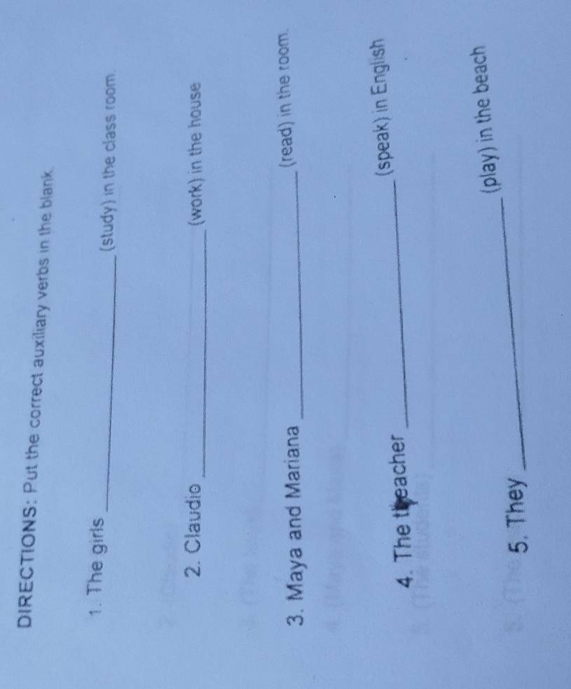 DIRECTIONS: Put the correct auxiliary verbs in the blank. 
1. The girls 
_(study) in the class room. 
2. Claudio _(work) in the house 
3. Maya and Mariana _(read) in the room. 
4. The theacher _(speak) in English 
_ 
(play) in the beach 
5. They