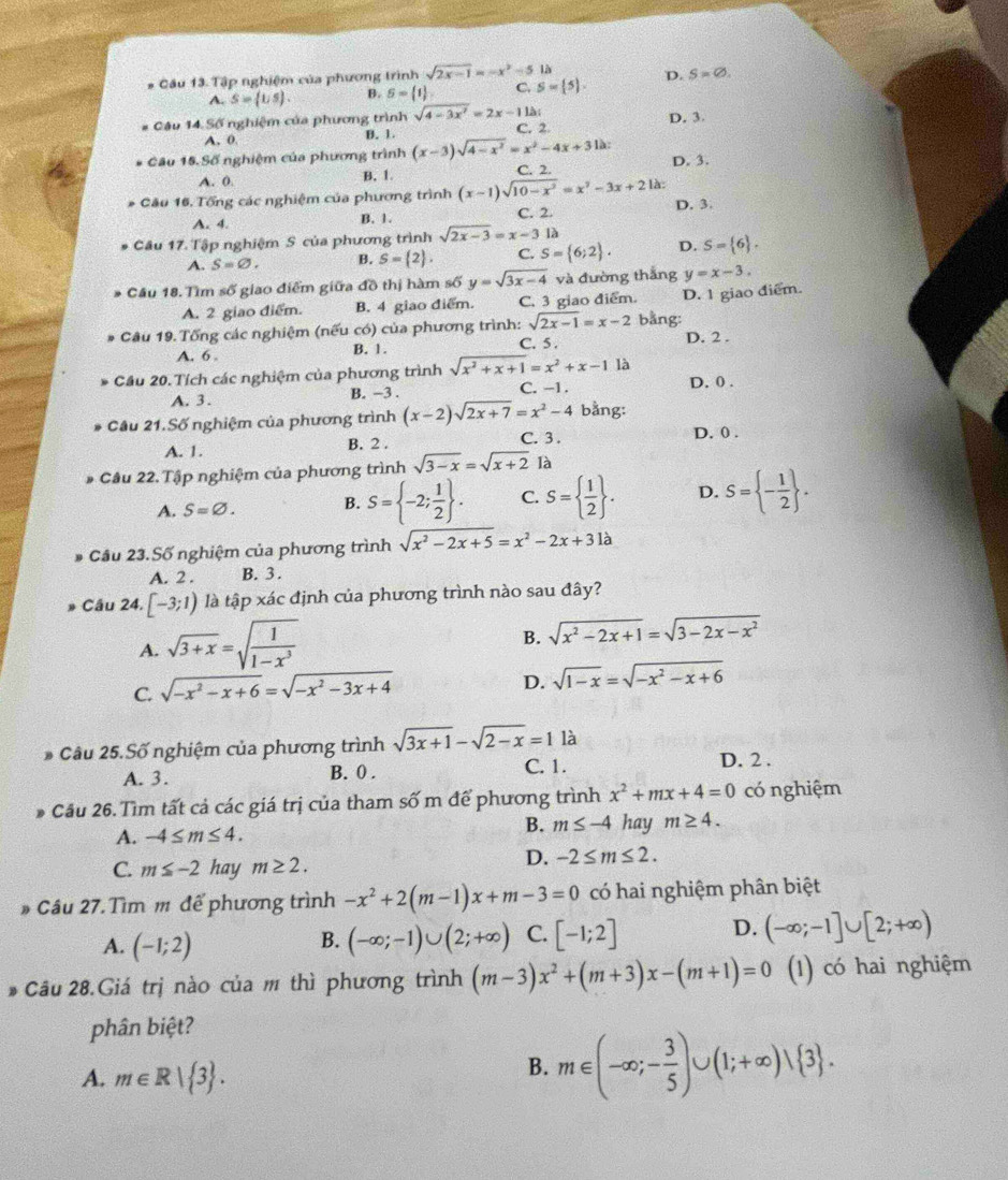 # Cầu 13. Tập nghiệm của phương trình sqrt(2x-1)=-x^2-5 là
A. S=(1/5). B. S= 1 C. S= 5 , D. S=varnothing .
Câu 14 Số nghiệm của phương trình sqrt(4-3x^2)=2x-11lambda ; C. 2 D. 3.
A. 0. B. 1.
Câu 15.Số nghiệm của phương trình (x-3)sqrt(4-x^2)=x^2-4x+31a: D. 3.
A. 0. B. 1 C. 2.
Câu 16. Tổng các nghiệm của phương trình (x-1)sqrt(10-x^2)=x^3-3x+2 là:
A. 4. D. 3.
B. 1. C. 2.
Câu 17. Tập nghiệm S của phương trình sqrt(2x-3)=x-312
A. S=varnothing . B. S= 2 . C. S= 6;2 . D. S= 6 .
Cầu 18. Tìm soverline O giao điểm giữa đồ thị hàm số y=sqrt(3x-4) và đường thắng y=x-3.
A. 2 giao điểm. B. 4 giao điểm. C. 3 giao điểm. D. 1 giao diểm.
Câu 19. Tổng các nghiệm (nếu có) của phương trình: sqrt(2x-1)=x-2 bằng:
A. 6 . B. 1. C. 5 . D. 2 .
là
Cầu 20. Tích các nghiệm của phương trình sqrt(x^2+x+1)=x^2+x-1 C. -1 . D. 0 .
A. 3. B. −3 .
Cầu 21.Số nghiệm của phương trình (x-2)sqrt(2x+7)=x^2-4 bằng:
A. 1. B. 2 . C. 3.
D. 0 .
Câu 22. Tập nghiệm của phương trình sqrt(3-x)=sqrt(x+2) là
A. S=varnothing . B. S= -2; 1/2  . C. S=  1/2  . D. S= - 1/2  .
Cầu 23. Số nghiệm của phương trình sqrt(x^2-2x+5)=x^2-2x+31a
A. 2 . B. 3 .
* Cầu 24. [-3;1) là tập xác định của phương trình nào sau đây?
A. sqrt(3+x)=sqrt(frac 1)1-x^3
B. sqrt(x^2-2x+1)=sqrt(3-2x-x^2)
C. sqrt(-x^2-x+6)=sqrt(-x^2-3x+4)
D. sqrt(1-x)=sqrt(-x^2-x+6)
* Câu 25.Số nghiệm của phương trình sqrt(3x+1)-sqrt(2-x)=1la
A. 3. B. 0 . C. 1.
D. 2 .
Cầu 26. Tìm tất cả các giá trị của tham số m để phương trình x^2+mx+4=0 có nghiệm
A. -4≤ m≤ 4.
B. m≤ -4 hay m≥ 4.
C. m≤ -2 hay m≥ 2.
D. -2≤ m≤ 2.
Câu 27. Tìm m để phương trình -x^2+2(m-1)x+m-3=0 có hai nghiệm phân biệt
A. (-1;2) (-∈fty ;-1)∪ (2;+∈fty ) C. [-1;2] D. (-∈fty ;-1]∪ [2;+∈fty )
B.
* Câu 28.Giá trị nào của m thì phương trình (m-3)x^2+(m+3)x-(m+1)=0 (1) có hai nghiệm
phân biệt?
A. m∈ R| 3 .
B. m∈ (-∈fty ;- 3/5 )∪ (1;+∈fty )vee  3 .