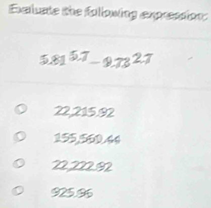 Exaluate the following expression:
5.81^(5.7)-9.73^(2.7)
22,215,92
155,560.44
22222I2
925.96