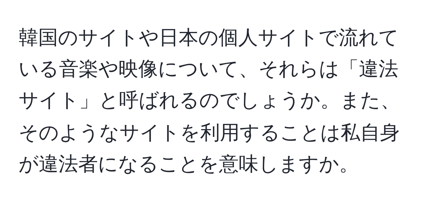 韓国のサイトや日本の個人サイトで流れている音楽や映像について、それらは「違法サイト」と呼ばれるのでしょうか。また、そのようなサイトを利用することは私自身が違法者になることを意味しますか。