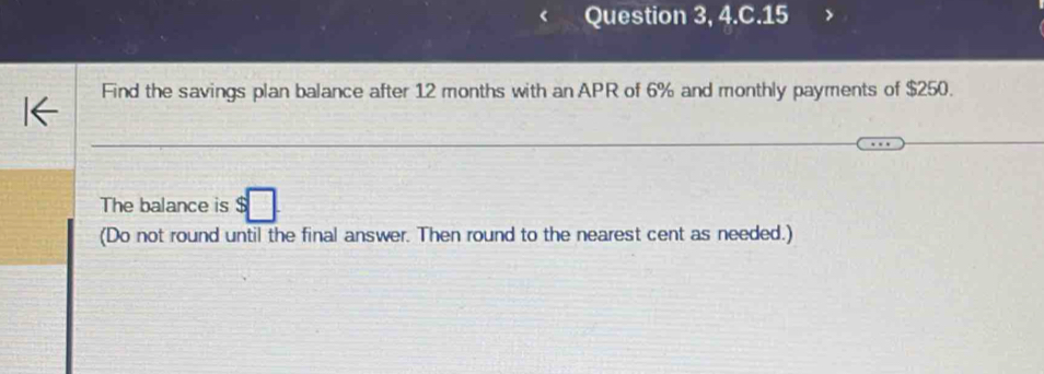 Question 3, 4.C.15 
Find the savings plan balance after 12 months with an APR of 6% and monthly payments of $250. 
The balance is $□. 
(Do not round until the final answer. Then round to the nearest cent as needed.)