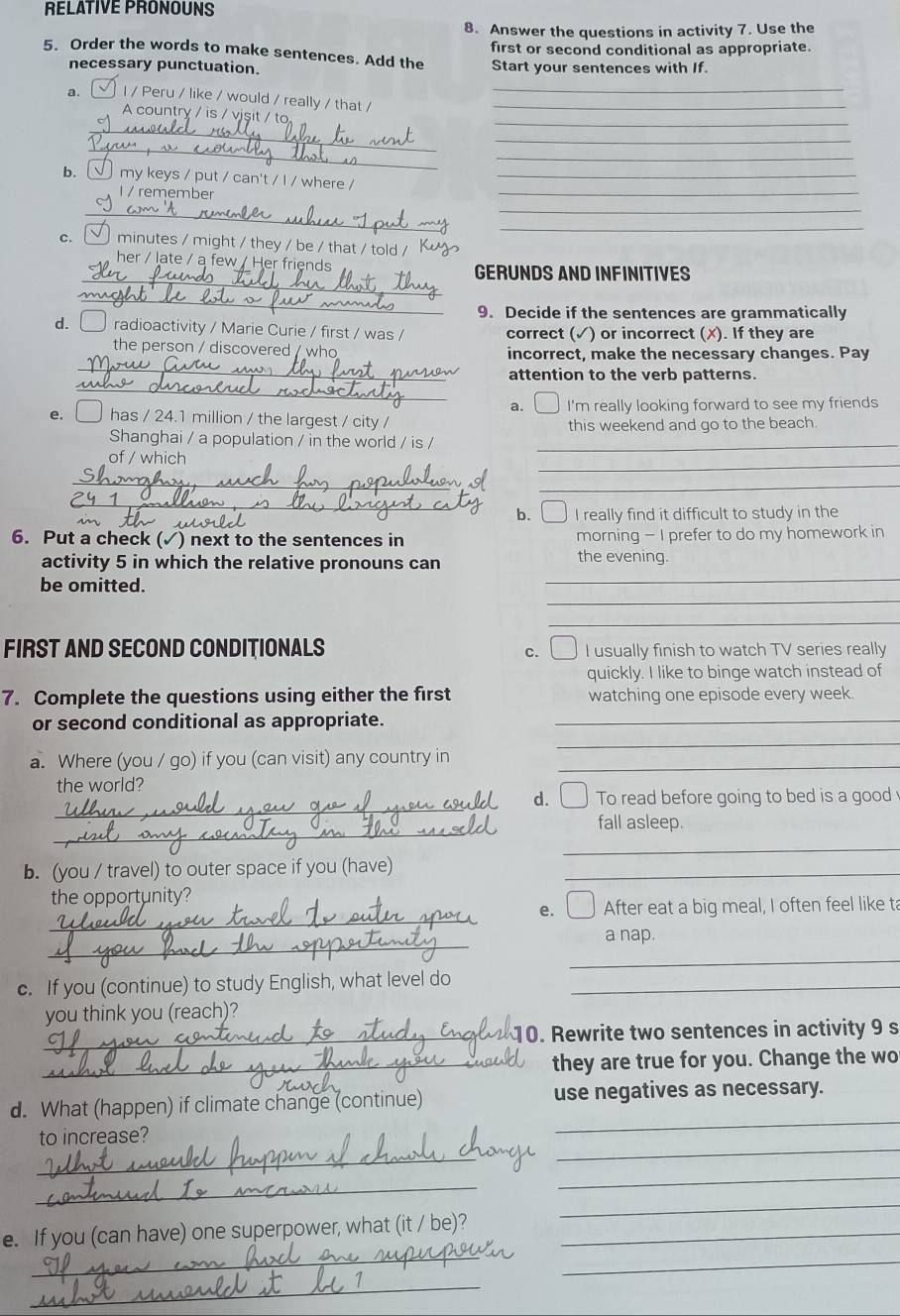 RELATIVE PRONOUNS
8. Answer the questions in activity 7. Use the
first or second conditional as appropriate.
5. Order the words to make sentences. Add the Start your sentences with If.
necessary punctuation.
_
a. I / Peru / like / would / really / that /_
A country / is / visi / to
_
_
_
_
_
_
b. _ my keys / put / can't / I / where /_
I / remember
_
_
C. I minutes / might / they / be / that / told /_
_
her / late / a few / Her friends GERUNDS AND INFINITIVES
_
9. Decide if the sentences are grammatically
d.  radioactivity / Marie Curie / first / was / correct (✓) or incorrect (✗). If they are
_
the person / discovered / who incorrect, make the necessary changes. Pay
_
attention to the verb patterns.
a. I'm really looking forward to see my friends
e. □ has / 24.1 million / the largest / city /
this weekend and go to the beach
Shanghai / a population / in the world / is /_
_
of / which
_
_
_
_
b.  I really find it difficult to study in the
6. Put a check (✓) next to the sentences in morning - I prefer to do my homework in
_
activity 5 in which the relative pronouns can the evening.
_
be omitted.
_
FIRST AND SECOND CONDITIONALS c. □ I usually finish to watch TV series really
quickly. I like to binge watch instead of
7. Complete the questions using either the first watching one episode every week
or second conditional as appropriate._
a. Where (you / go) if you (can visit) any country in_
_
the world?
_
d. To read before going to bed is a good 
_
fall asleep.
_
b. (you / travel) to outer space if you (have)_
the opportunity?
_
e. _ After eat a big meal, I often feel like ta
_
a nap.
_
c. If you (continue) to study English, what level do_
you think you (reach)?
_10. Rewrite two sentences in activity 9 s
_they are true for you. Change the wo
_
d. What (happen) if climate change (continue) use negatives as necessary.
to increase?
_
_
_
_
e. If you (can have) one superpower, what (it / be)?_
_
_
_
_