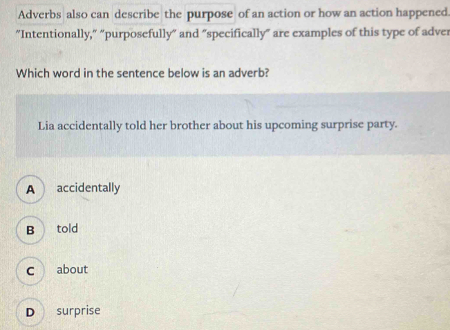 Adverbs also can describe the purpose of an action or how an action happened.
“"Intentionally," "purposefully" and "specifically" are examples of this type of adver
Which word in the sentence below is an adverb?
Lia accidentally told her brother about his upcoming surprise party.
A accidentally
B told
c about
D surprise