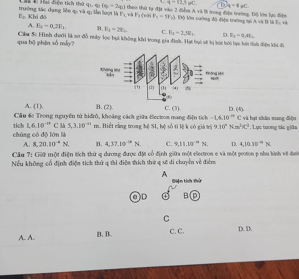 C. q=12,5mu C. D q=8mu C.
Cầu 4: Hai điện tích thử q_1,q_2(q_1=2q_2) theo thứ tự đặt vào 2 điểm A và B trong điện trường. Độ lớn lực điện
trường tác dụng lên q1 và q2 lần lượt là F_1
E_2. Khi đó , và F_2 (với F_1=5F_2). Độ lớn cường độ điện trường tại A và B là E_1 và
A. E_2=0,2E_1. B. E_2=2E_1. C. E_2=2,5E_1. D. E_2=0,4E_1.
Câu 5: Hình dưới là sơ đồ máy lọc bụi không khí trong gia đình. Hạt bụi sẽ bị hút bởi lực hút tĩnh điện khi đi
qua bộ phận số mấy?
A. (1). B. (2). C. (3). D. (4).
Câu 6: Trong nguyên tử hiđrô, khoảng cách giữa êlectron mang điện tích -1,6.10^(-19)C : và hạt nhân mang điện
tích 1,6.10^(-19) C là 5,3.10^(-11)m. Biết rằng trong hệ SI, hệ số tỉ lệ k có giá trị 9.10^9N.m^2/C^2. Lực tương tác giữa
chúng có độ lớn là
A. 8,20.10^(-8)N. B. 4,37.10^(-18)N. C. 9,11.10^(-18)N. D. 4,10.10^(-18)N.
Câu 7: Giữ một điện tích thử q dương được đặt cố định giữa một electron e và một proton p nhu hình vẽ dướ
Nếu không cố định điện tích thử q thì điện thích thử q sẽ di chuyền về điểm
A
Điện tích thử
e)D ④ B p
C
C. C. D. D.
A. A. B. B.