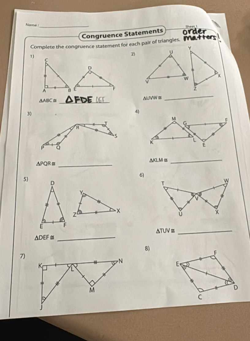 Name _
Sheet 1
Congruence Statements order
Complete the congruence statement for each pair of triangles. Matters
1)
2)
△ ABC≌ _
△ UVW≌
_
3)
4)
△ KLM≌
_ △ PQR≌
_
6)
5) D
Y
z
-×
E F
_ △ TUV≌
△ DEF≌ _
8)
7)