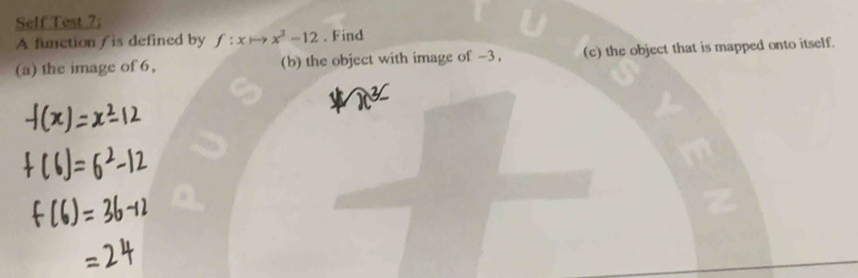 Self Test 7; 
A function / is defined by f:xto x^(^2)-12 . Find 
(a) the image of 6, (b) the object with image of -3, (c) the object that is mapped onto itself.