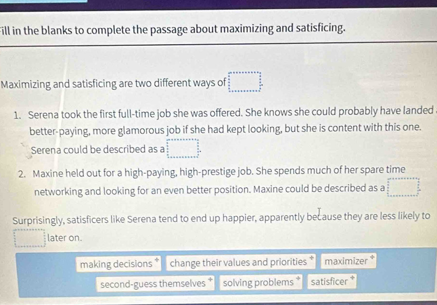 Fill in the blanks to complete the passage about maximizing and satisficing.
Maximizing and satisficing are two different ways of
1. Serena took the first full-time job she was offered. She knows she could probably have landed
better-paying, more glamorous job if she had kept looking, but she is content with this one.
Serena could be described as a beginarrayr an+x=x+a=x+a= a/4 a x^(frac a)2x+a+x+a+b+ x/2 x+x+x+a+x+a+x=x+a+a+b
2. Maxine held out for a high-paying, high-prestige job. She spends much of her spare time
networking and looking for an even better position. Maxine could be described as a □ 
Surprisingly, satisficers like Serena tend to end up happier, apparently because they are less likely to
frac 1,0) later on.
making decisions change their values and priorities maximizer *
second-guess themselves * solving problems satisficer