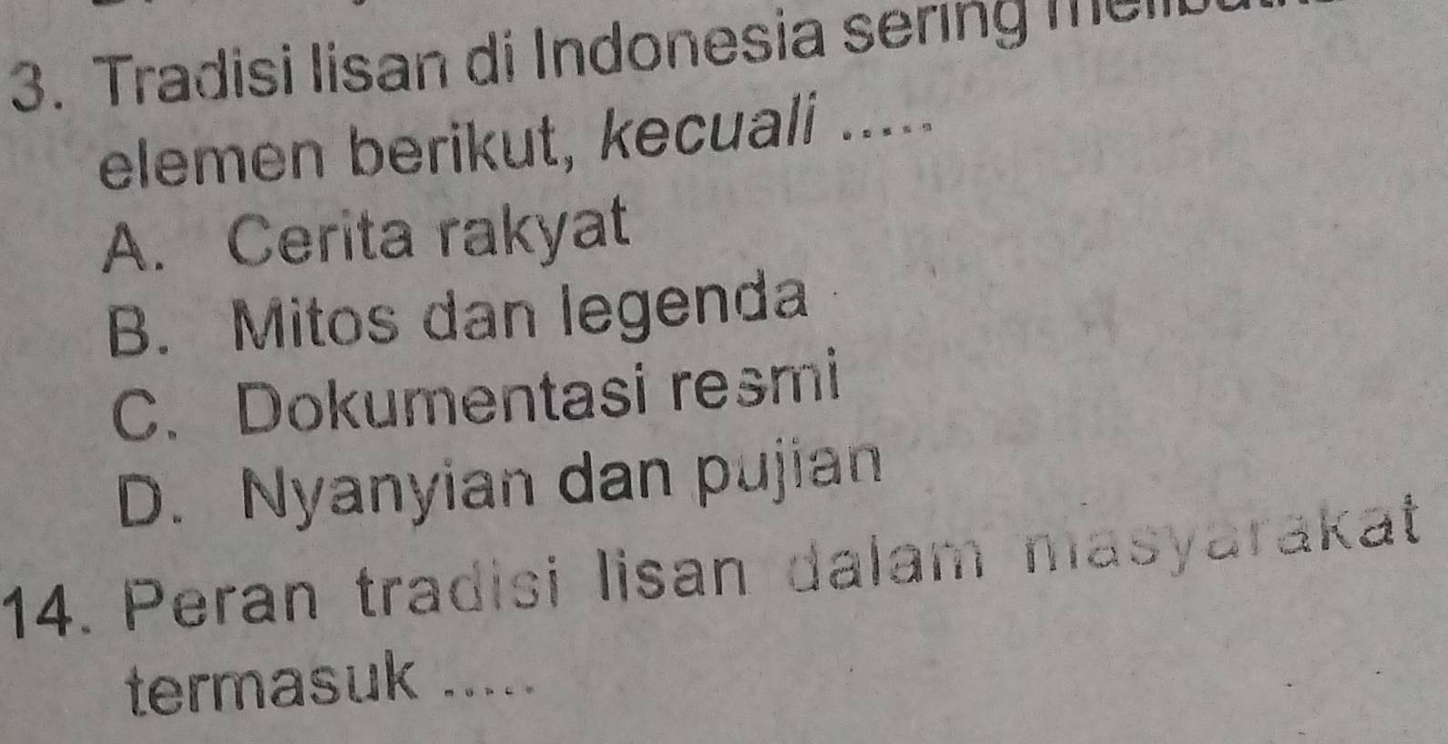 Tradisi Iisan di Indonesia sering melt
elemen berikut, kecuali .....
A. Cerita rakyat
B. Mitos dan legenda
C. Dokumentasi resmi
D. Nyanyian dan pujian
14. Peran tradisi lisan dalam masyarakat
termasuk .....