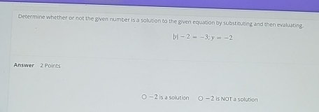 Determine whether or not the given number is a solution to the given equation by substituting and then evaluating.
|y|-2=-3; y=-2
Answer 2 Points
- 2 is a solution 。 _ ^3 2 is NOT a solution