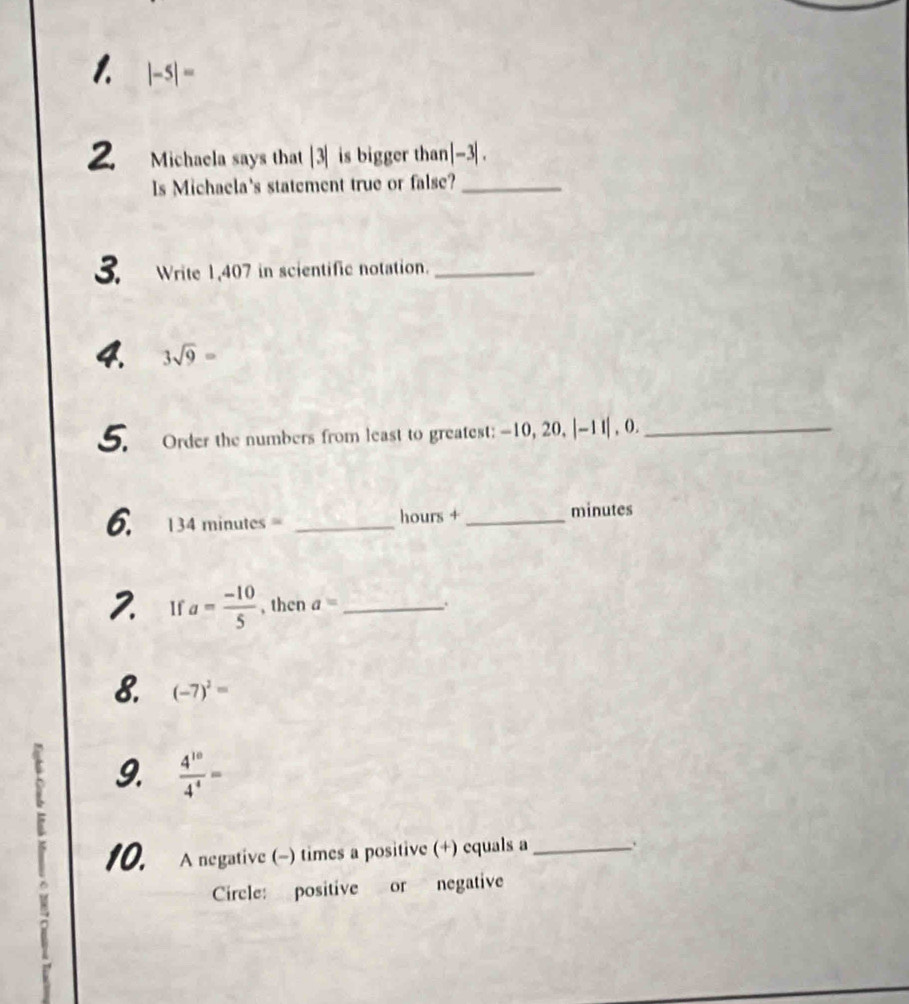 |-5|=
2. Michaela says that |3| is bigger than |-3|
Is Michaela's statement true or false?_ 
3. Write 1,407 in scientific notation._ 
4. 3sqrt(9)=
5. Order the numbers from least to greatest: -10, 20, |-1 I| , 0._ 
6. 134minutes _ hours +_  minutes
2 If a= (-10)/5  , then a= _. 
8. (-7)^2=
Y 9.  4^(10)/4^4 =
10. A negative (-) times a positive (+) equals a_ . 
Circle: positive or negative