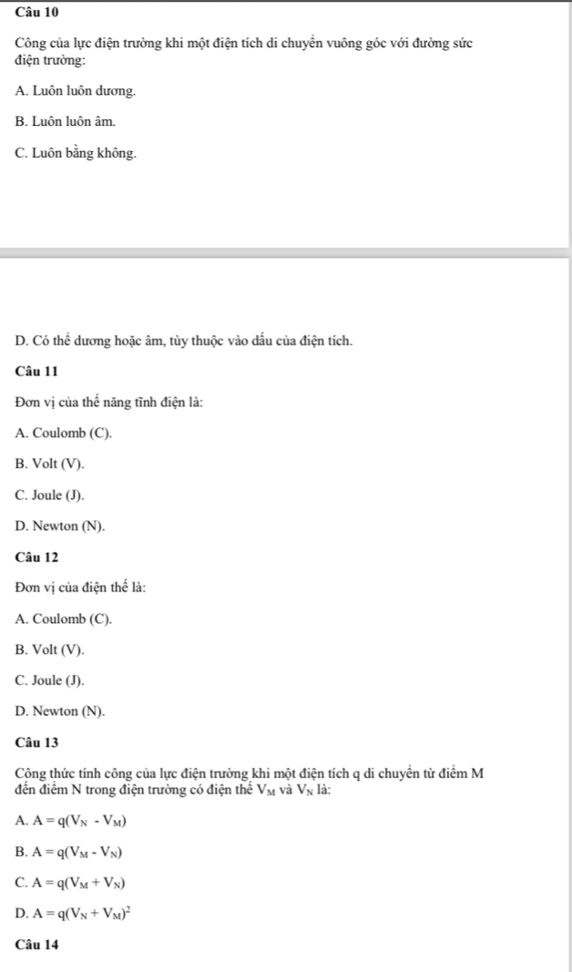 Công của lực điện trường khi một điện tích di chuyển vuông góc với đường sức
điện trường:
A. Luôn luôn dương.
B. Luôn luôn âm.
C. Luôn bằng không.
D. Có thể dương hoặc âm, tùy thuộc vào dấu của điện tích.
Câu 11
Đơn vị của thế năng tĩnh điện là:
A. Coulomb (C).
B. Volt (V).
C. Joule (J).
D. Newton (N).
Câu 12
Đơn vị của điện thế là:
A. Coulomb (C).
B. Volt (V).
C. Joule (J).
D. Newton (N).
Câu 13
Cộng thức tính công của lực điện trường khi một điện tích q di chuyển từ điểm M
đến điểm N trong điện trường có điện thể V_M và V_N là:
A. A=q(V_N-V_M)
B. A=q(V_M-V_N)
C. A=q(V_M+V_N)
D. A=q(V_N+V_M)^2
Câu 14