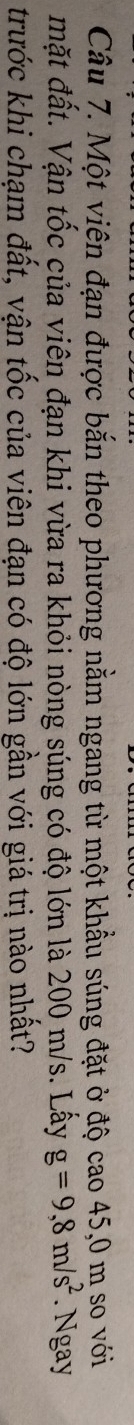 Một viên đạn được bắn theo phương nằm ngang từ một khẩu súng đặt ở độ cao 45,0 m so với 
mặt đất. Vận tốc của viên đạn khi vừa ra khỏi nòng súng có độ lớn là 200 m/s. Lấy g=9,8m/s^2. Ngay 
trước khi chạm đất, vận tốc của viên đạn có độ lớn gần với giá trị nào nhất?