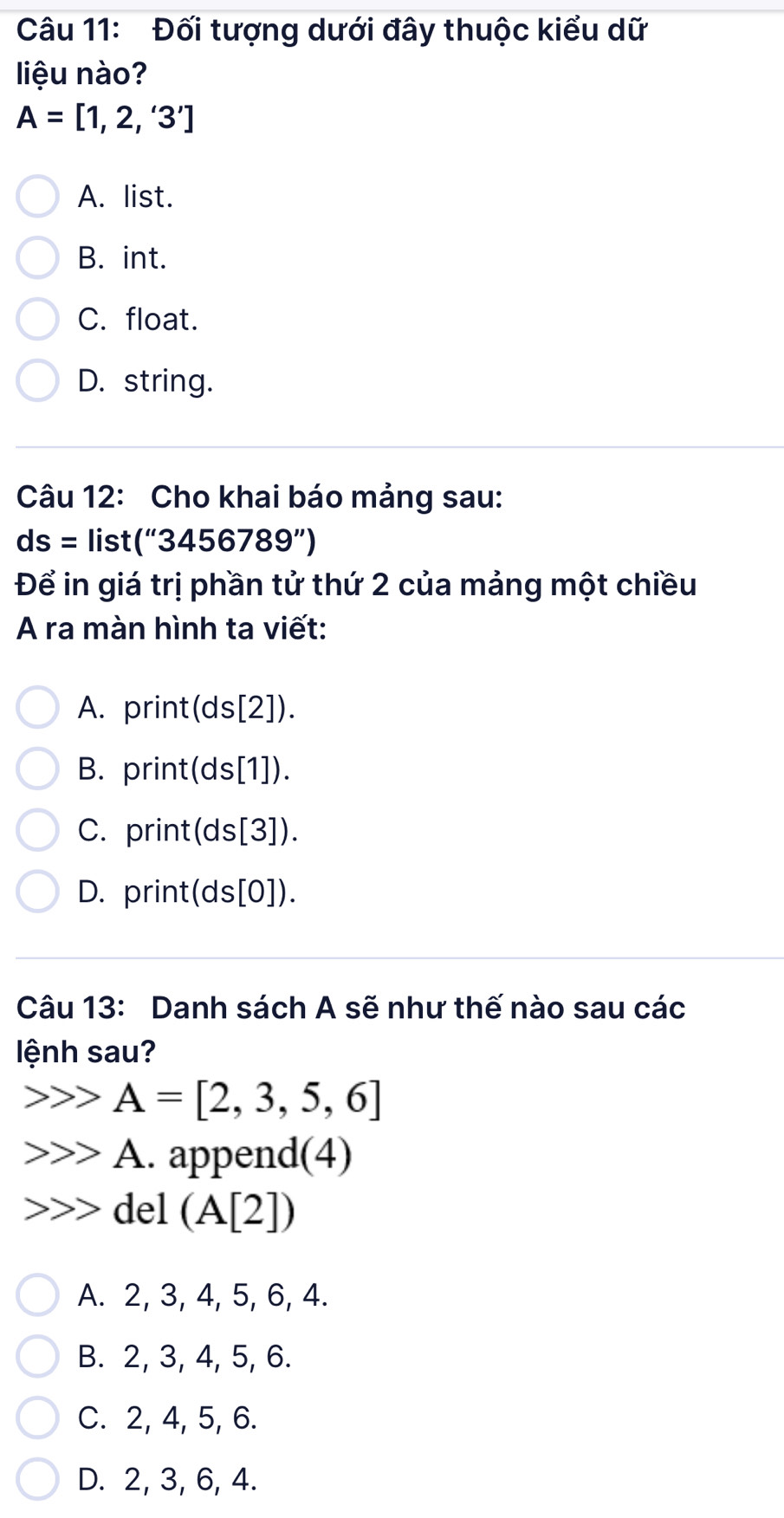 Đối tượng dưới đây thuộc kiểu dữ
liệu nào?
A=[1,2,'3']
A. list.
B. int.
C. float.
D. string.
Câu 12: Cho khai báo mảng sau:
ds= lis st(''3456789'')
Để in giá trị phần tử thứ 2 của mảng một chiều
A ra màn hình ta viết:
A. print(ds[2]).
B. print(ds [1]).
C. print(ds[3]).
D. print(ds[0]).
Câu 13: Danh sách A sẽ như thế nào sau các
lệnh sau?
A=[2,3,5,6]
A. append(4)
del (A[2])
A. 2, 3, 4, 5, 6, 4.
B. 2, 3, 4, 5, 6.
C. 2, 4, 5, 6.
D. 2, 3, 6, 4.