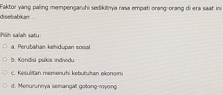 Faktor yang paling mempengaruhi sedikitnya rasa empati orang-orang di era saat ini
disebabkan ...
Pilih salah satu
a. Perubahan kehidupan sosial
b. Kondisi psikis individu
c. Kesulitan memenuhi kebutuhan ekonomi
d. Menurunnya semangat gotong-royong