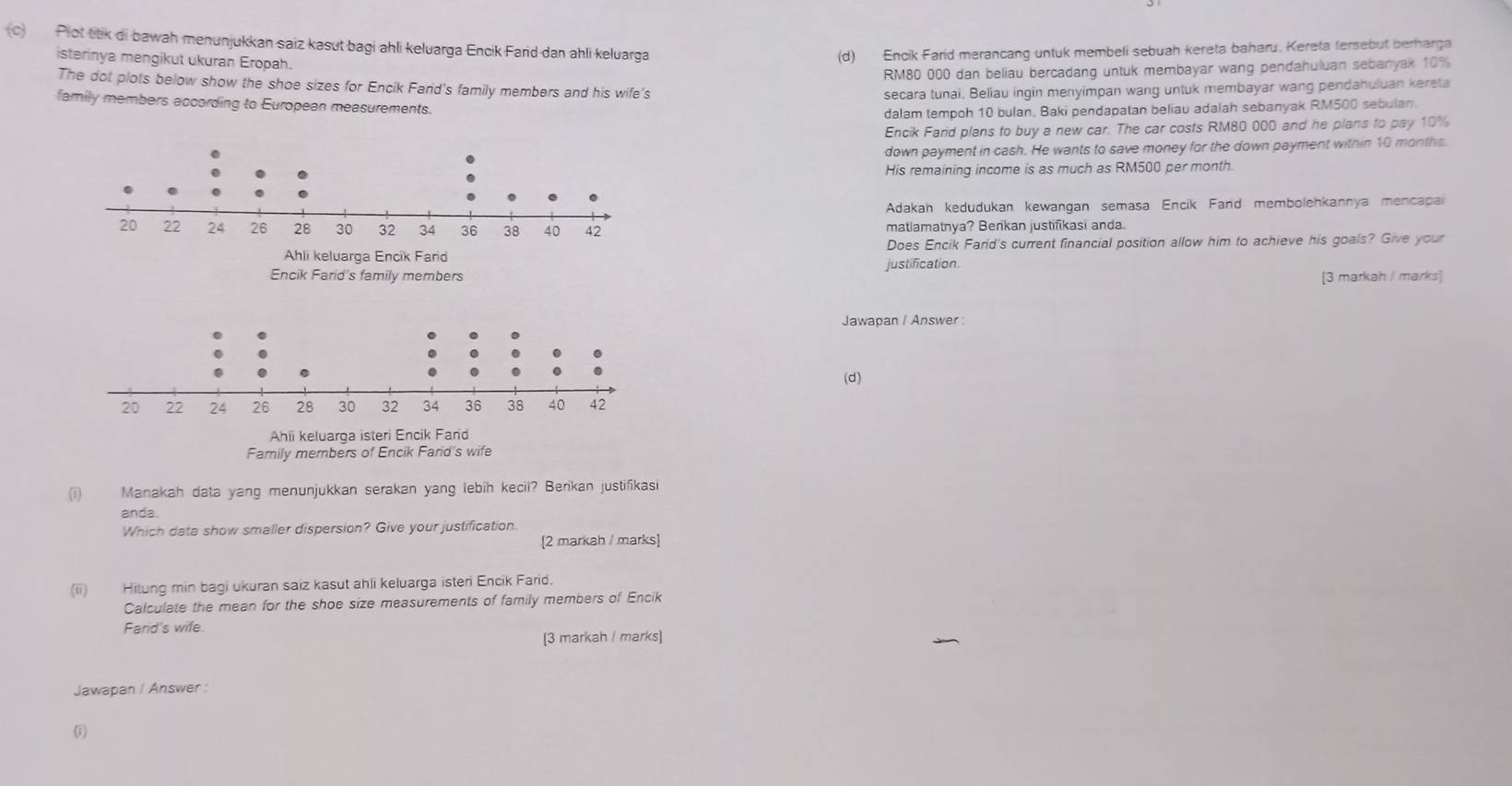 (c Plot titk di bawah menunjukkan saiz kasut bagi ahli keluarga Encik Farid dan ahli keluarga
isterinya mengikut ukuran Eropah.
(d) Encik Farid merancang untuk membeli sebuah kereta baharu. Kereta tersebut berharga
RM80 000 dan beliau bercadang untuk membayar wang pendahuluan sebanyak 10%
The dot plots below show the shoe sizes for Encik Farid's family members and his wife's
secara tunai. Beliau ingin menyimpan wang untuk membayar wang pendahuluan kereta
family members according to European measurements.
dalam tempoh 10 bulan, Baki pendapatan beliau adalah sebanyak RM500 sebulan.
Encik Farid plans to buy a new car. The car costs RM80 000 and he plans to pay 10%
down payment in cash. He wants to save money for the down payment within 10 months.
His remaining income is as much as RM500 per month.
Adakan kedudukan kewangan semasa Encík Fand membolehkannya mencapai
matlamatnya? Benkan justifikasi anda.
Does Encik Farid's current financial position allow him to achieve his goals? Give your
Encik Fard's family members justification. [3 markah / marks]
Jawapan / Answer :
(d)
Ahii keluarga isteri Encik Fard
Family members of Encik Farid's wife
(i) Manakah data yang menunjukkan serakan yang lebih kecil? Berikan justifikasi
anda.
Which data show smaller dispersion? Give your justification.
[2 markah / marks]
(ii) Hitung min bagi ukuran saiz kasut ahli keluarga isteri Encik Farid.
Calculate the mean for the shoe size measurements of family members of Encik
Farid's wife.
[3 markah / marks]
Jawapan / Answer :
(1)
